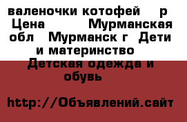 валеночки котофей 24 р › Цена ­ 400 - Мурманская обл., Мурманск г. Дети и материнство » Детская одежда и обувь   